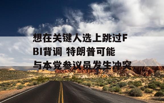 想在关键人选上跳过FBI背调 特朗普可能与本党参议员发生冲突